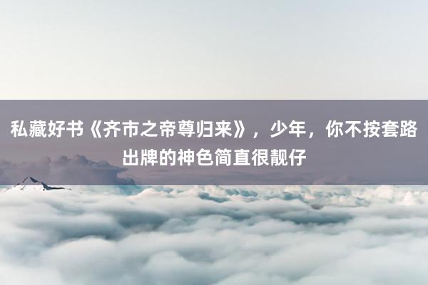 私藏好书《齐市之帝尊归来》，少年，你不按套路出牌的神色简直很靓仔