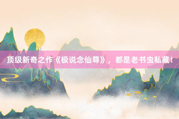顶级新奇之作《极说念仙尊》，都是老书虫私藏！