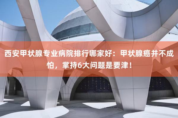 西安甲状腺专业病院排行哪家好：甲状腺癌并不成怕，掌持6大问题是要津！