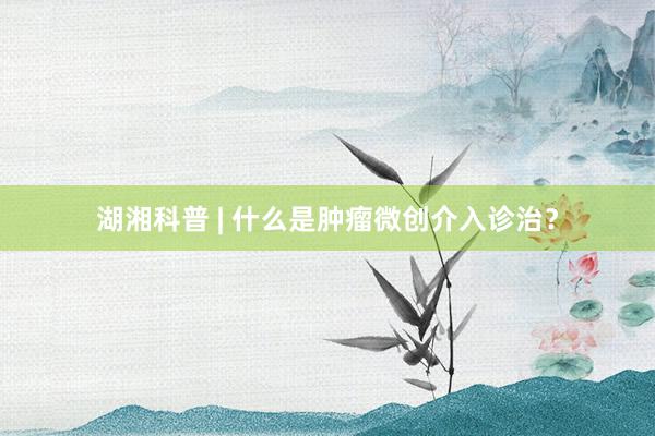 湖湘科普 | 什么是肿瘤微创介入诊治？