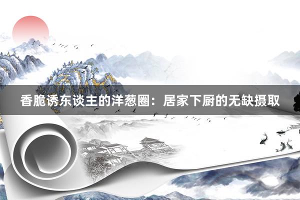 香脆诱东谈主的洋葱圈：居家下厨的无缺摄取