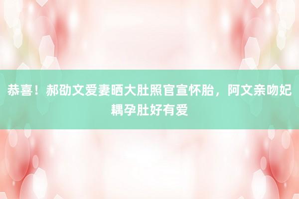 恭喜！郝劭文爱妻晒大肚照官宣怀胎，阿文亲吻妃耦孕肚好有爱