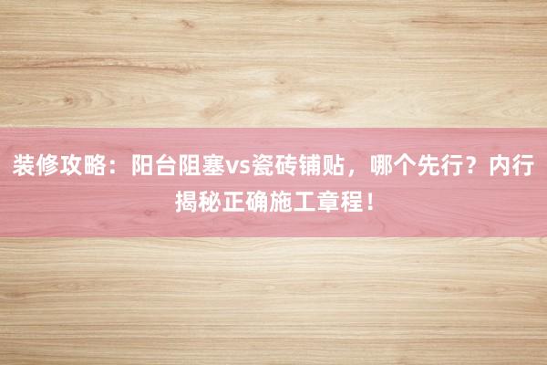装修攻略：阳台阻塞vs瓷砖铺贴，哪个先行？内行揭秘正确施工章程！