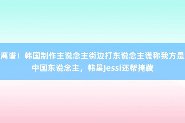 离谱！韩国制作主说念主街边打东说念主谎称我方是中国东说念主，韩星Jessi还帮掩藏