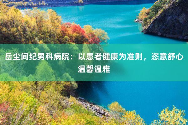 岳尘间纪男科病院：以患者健康为准则，恣意舒心温馨温雅