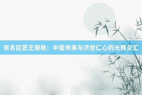 有名巨匠王丽艳：中医传承与济世仁心的光辉交汇