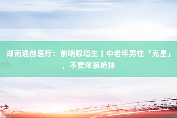 湖南逸创医疗：前哨腺增生丨中老年男性「克星」，不要浓装艳抹